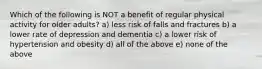 Which of the following is NOT a benefit of regular physical activity for older adults? a) less risk of falls and fractures b) a lower rate of depression and dementia c) a lower risk of hypertension and obesity d) all of the above e) none of the above