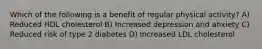 Which of the following is a benefit of regular physical activity? A) Reduced HDL cholesterol B) Increased depression and anxiety C) Reduced risk of type 2 diabetes D) Increased LDL cholesterol