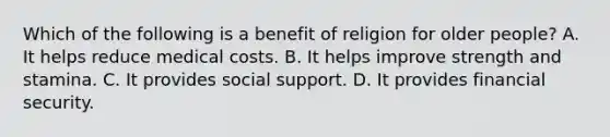 Which of the following is a benefit of religion for older people? A. It helps reduce medical costs. B. It helps improve strength and stamina. C. It provides social support. D. It provides financial security.