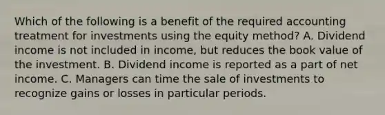 Which of the following is a benefit of the required accounting treatment for investments using the equity method? A. Dividend income is not included in income, but reduces the book value of the investment. B. Dividend income is reported as a part of net income. C. Managers can time the sale of investments to recognize gains or losses in particular periods.