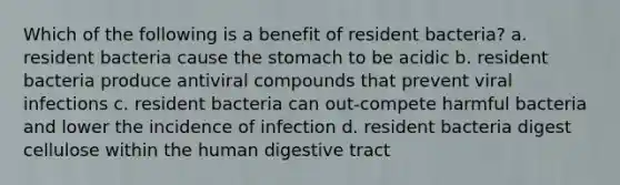 Which of the following is a benefit of resident bacteria? a. resident bacteria cause <a href='https://www.questionai.com/knowledge/kLccSGjkt8-the-stomach' class='anchor-knowledge'>the stomach</a> to be acidic b. resident bacteria produce antiviral compounds that prevent viral infections c. resident bacteria can out-compete harmful bacteria and lower the incidence of infection d. resident bacteria digest cellulose within the human digestive tract