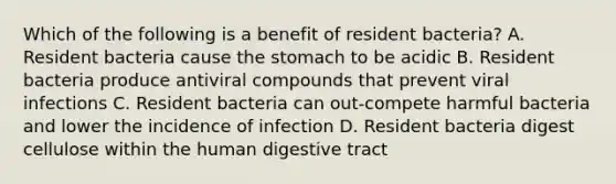 Which of the following is a benefit of resident bacteria? A. Resident bacteria cause the stomach to be acidic B. Resident bacteria produce antiviral compounds that prevent viral infections C. Resident bacteria can out-compete harmful bacteria and lower the incidence of infection D. Resident bacteria digest cellulose within the human digestive tract