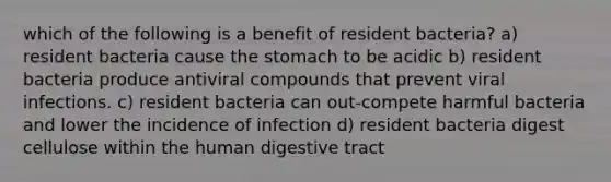 which of the following is a benefit of resident bacteria? a) resident bacteria cause the stomach to be acidic b) resident bacteria produce antiviral compounds that prevent viral infections. c) resident bacteria can out-compete harmful bacteria and lower the incidence of infection d) resident bacteria digest cellulose within the human digestive tract