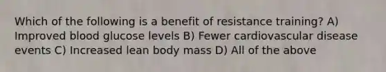 Which of the following is a benefit of resistance training? A) Improved blood glucose levels B) Fewer cardiovascular disease events C) Increased lean body mass D) All of the above