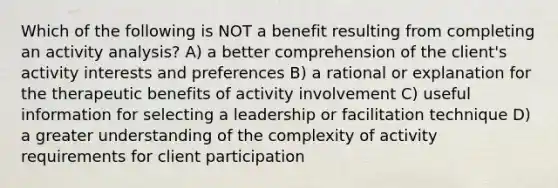 Which of the following is NOT a benefit resulting from completing an activity analysis? A) a better comprehension of the client's activity interests and preferences B) a rational or explanation for the therapeutic benefits of activity involvement C) useful information for selecting a leadership or facilitation technique D) a greater understanding of the complexity of activity requirements for client participation