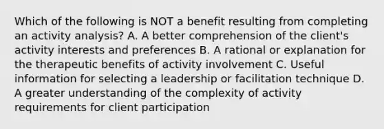 Which of the following is NOT a benefit resulting from completing an activity analysis? A. A better comprehension of the client's activity interests and preferences B. A rational or explanation for the therapeutic benefits of activity involvement C. Useful information for selecting a leadership or facilitation technique D. A greater understanding of the complexity of activity requirements for client participation