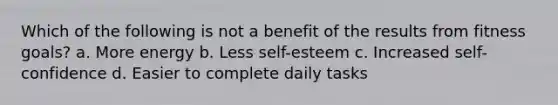 Which of the following is not a benefit of the results from fitness goals? a. More energy b. Less self-esteem c. Increased self-confidence d. Easier to complete daily tasks