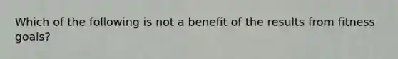 Which of the following is not a benefit of the results from fitness goals?