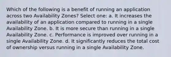 Which of the following is a benefit of running an application across two Availability Zones? Select one: a. It increases the availability of an application compared to running in a single Availability Zone. b. It is more secure than running in a single Availability Zone. c. Performance is improved over running in a single Availability Zone. d. It significantly reduces the total cost of ownership versus running in a single Availability Zone.