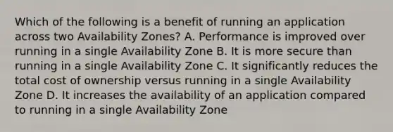 Which of the following is a benefit of running an application across two Availability Zones? A. Performance is improved over running in a single Availability Zone B. It is more secure than running in a single Availability Zone C. It significantly reduces the total cost of ownership versus running in a single Availability Zone D. It increases the availability of an application compared to running in a single Availability Zone