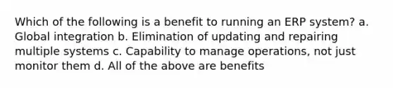 Which of the following is a benefit to running an ERP system? a. Global integration b. Elimination of updating and repairing multiple systems c. Capability to manage operations, not just monitor them d. All of the above are benefits