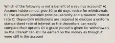 Which of the following is not a benefit of a savings account? A) Account holders must give 30 to 60 days notice for withdrawals B) The account provides principal security and a modest interest rate C) Depository institutions are required to disclose a uniform standardized rate of interest so the depositors can easily compare their options D) A grace period is given for withdrawals so the interest can still be earned on the money as though it were still in the account