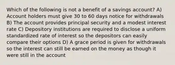 Which of the following is not a benefit of a savings account? A) Account holders must give 30 to 60 days notice for withdrawals B) The account provides principal security and a modest interest rate C) Depository institutions are required to disclose a uniform standardized rate of interest so the depositors can easily compare their options D) A grace period is given for withdrawals so the interest can still be earned on the money as though it were still in the account