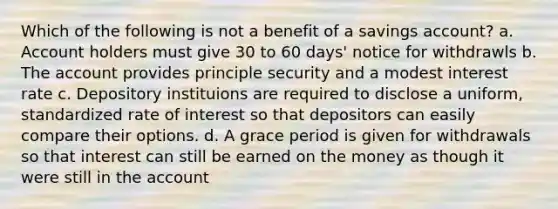 Which of the following is not a benefit of a savings account? a. Account holders must give 30 to 60 days' notice for withdrawls b. The account provides principle security and a modest interest rate c. Depository instituions are required to disclose a uniform, standardized rate of interest so that depositors can easily compare their options. d. A grace period is given for withdrawals so that interest can still be earned on the money as though it were still in the account