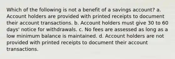 Which of the following is not a benefit of a savings account? a. Account holders are provided with printed receipts to document their account transactions. b. Account holders must give 30 to 60 days' notice for withdrawals. c. No fees are assessed as long as a low minimum balance is maintained. d. Account holders are not provided with printed receipts to document their account transactions.