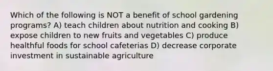 Which of the following is NOT a benefit of school gardening programs? A) teach children about nutrition and cooking B) expose children to new fruits and vegetables C) produce healthful foods for school cafeterias D) decrease corporate investment in sustainable agriculture