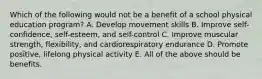 Which of the following would not be a benefit of a school physical education program? A. Develop movement skills B. Improve self-confidence, self-esteem, and self-control C. Improve muscular strength, flexibility, and cardiorespiratory endurance D. Promote positive, lifelong physical activity E. All of the above should be benefits.