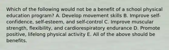 Which of the following would not be a benefit of a school physical education program? A. Develop movement skills B. Improve self-confidence, self-esteem, and self-control C. Improve muscular strength, flexibility, and cardiorespiratory endurance D. Promote positive, lifelong physical activity E. All of the above should be benefits.