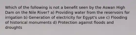 Which of the following is not a benefit seen by the Aswan High Dam on the Nile River? a) Providing water from the reservoirs for irrigation b) Generation of electricity for Egypt's use c) Flooding of historical monuments d) Protection against floods and droughts