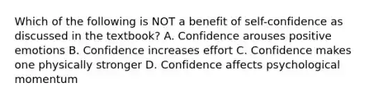 Which of the following is NOT a benefit of self-confidence as discussed in the textbook? A. Confidence arouses positive emotions B. Confidence increases effort C. Confidence makes one physically stronger D. Confidence affects psychological momentum