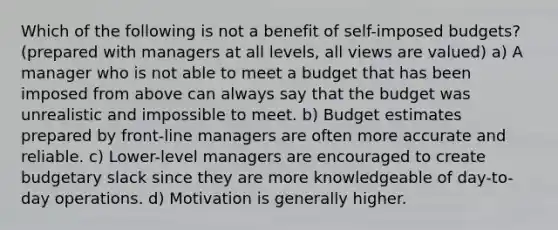 Which of the following is not a benefit of self-imposed budgets? (prepared with managers at all levels, all views are valued) a) A manager who is not able to meet a budget that has been imposed from above can always say that the budget was unrealistic and impossible to meet. b) Budget estimates prepared by front-line managers are often more accurate and reliable. c) Lower-level managers are encouraged to create budgetary slack since they are more knowledgeable of day-to-day operations. d) Motivation is generally higher.