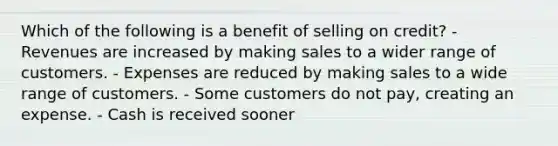 Which of the following is a benefit of selling on credit? - Revenues are increased by making sales to a wider range of customers. - Expenses are reduced by making sales to a wide range of customers. - Some customers do not pay, creating an expense. - Cash is received sooner