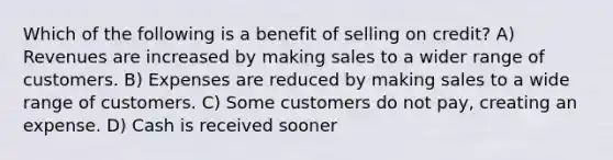 Which of the following is a benefit of selling on credit? A) Revenues are increased by making sales to a wider range of customers. B) Expenses are reduced by making sales to a wide range of customers. C) Some customers do not pay, creating an expense. D) Cash is received sooner