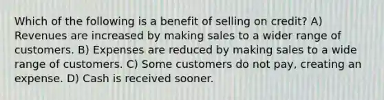 Which of the following is a benefit of selling on credit? A) Revenues are increased by making sales to a wider range of customers. B) Expenses are reduced by making sales to a wide range of customers. C) Some customers do not pay, creating an expense. D) Cash is received sooner.