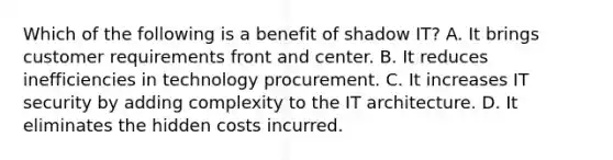 Which of the following is a benefit of shadow IT? A. It brings customer requirements front and center. B. It reduces inefficiencies in technology procurement. C. It increases IT security by adding complexity to the IT architecture. D. It eliminates the hidden costs incurred.