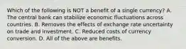 Which of the following is NOT a benefit of a single​ currency? A. The central bank can stabilize economic fluctuations across countries. B. Removes the effects of exchange rate uncertainty on trade and investment. C. Reduced costs of currency conversion. D. All of the above are benefits.