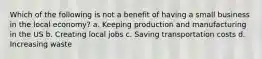 Which of the following is not a benefit of having a small business in the local economy? a. Keeping production and manufacturing in the US b. Creating local jobs c. Saving transportation costs d. Increasing waste