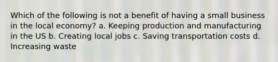 Which of the following is not a benefit of having a small business in the local economy? a. Keeping production and manufacturing in the US b. Creating local jobs c. Saving transportation costs d. Increasing waste