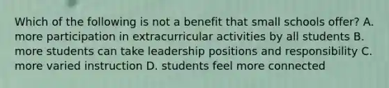 Which of the following is not a benefit that small schools offer? A. more participation in extracurricular activities by all students B. more students can take leadership positions and responsibility C. more varied instruction D. students feel more connected