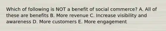 Which of following is NOT a benefit of social commerce? A. All of these are benefits B. More revenue C. Increase visibility and awareness D. More customers E. More engagement