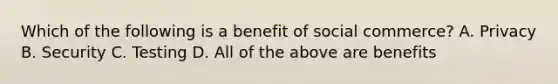 Which of the following is a benefit of social commerce? A. Privacy B. Security C. Testing D. All of the above are benefits