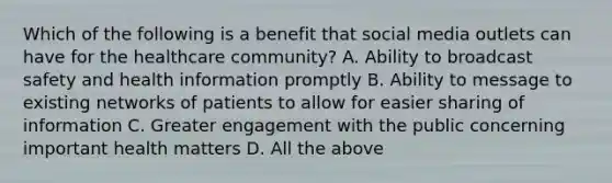 Which of the following is a benefit that social media outlets can have for the healthcare community? A. Ability to broadcast safety and health information promptly B. Ability to message to existing networks of patients to allow for easier sharing of information C. Greater engagement with the public concerning important health matters D. All the above