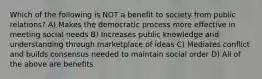 Which of the following is NOT a benefit to society from public relations? A) Makes the democratic process more effective in meeting social needs B) Increases public knowledge and understanding through marketplace of ideas C) Mediates conflict and builds consensus needed to maintain social order D) All of the above are benefits