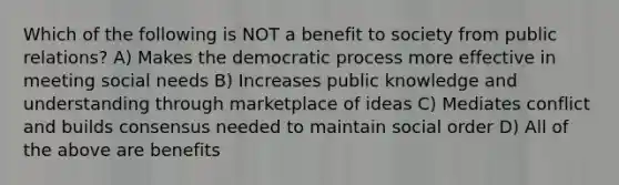 Which of the following is NOT a benefit to society from public relations? A) Makes the democratic process more effective in meeting social needs B) Increases public knowledge and understanding through marketplace of ideas C) Mediates conflict and builds consensus needed to maintain social order D) All of the above are benefits