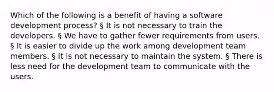 Which of the following is a benefit of having a software development process? § It is not necessary to train the developers. § We have to gather fewer requirements from users. § It is easier to divide up the work among development team members. § It is not necessary to maintain the system. § There is less need for the development team to communicate with the users.