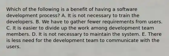 Which of the following is a benefit of having a software development process? A. It is not necessary to train the developers. B. We have to gather fewer requirements from users. C. It is easier to divide up the work among development team members. D. It is not necessary to maintain the system. E. There is less need for the development team to communicate with the users.