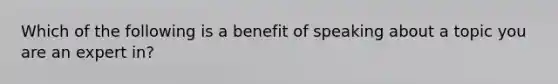 Which of the following is a benefit of speaking about a topic you are an expert in?