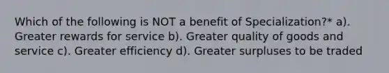 Which of the following is NOT a benefit of Specialization?* a). Greater rewards for service b). Greater quality of goods and service c). Greater efficiency d). Greater surpluses to be traded