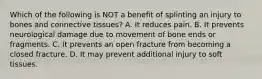 Which of the following is NOT a benefit of splinting an injury to bones and connective​ tissues? A. It reduces pain. B. It prevents neurological damage due to movement of bone ends or fragments. C. It prevents an open fracture from becoming a closed fracture. D. It may prevent additional injury to soft tissues.