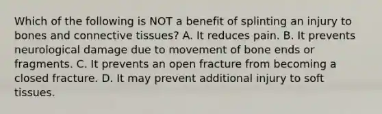 Which of the following is NOT a benefit of splinting an injury to bones and connective​ tissues? A. It reduces pain. B. It prevents neurological damage due to movement of bone ends or fragments. C. It prevents an open fracture from becoming a closed fracture. D. It may prevent additional injury to soft tissues.