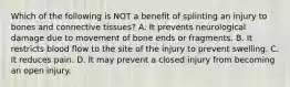 Which of the following is NOT a benefit of splinting an injury to bones and connective tissues? A. It prevents neurological damage due to movement of bone ends or fragments. B. It restricts blood flow to the site of the injury to prevent swelling. C. It reduces pain. D. It may prevent a closed injury from becoming an open injury.