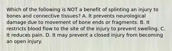 Which of the following is NOT a benefit of splinting an injury to bones and connective tissues? A. It prevents neurological damage due to movement of bone ends or fragments. B. It restricts blood flow to the site of the injury to prevent swelling. C. It reduces pain. D. It may prevent a closed injury from becoming an open injury.