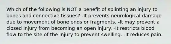 Which of the following is NOT a benefit of splinting an injury to bones and connective tissues? -It prevents neurological damage due to movement of bone ends or fragments. -It may prevent a closed injury from becoming an open injury. -It restricts blood flow to the site of the injury to prevent swelling. -It reduces pain.