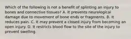 Which of the following is not a benefit of splinting an injury to bones and connective​ tissues? A. It prevents neurological damage due to movement of bone ends or fragments. B. It reduces pain. C. It may prevent a closed injury from becoming an open injury. D. It restricts blood flow to the site of the injury to prevent swelling.