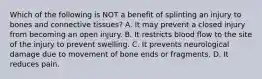 Which of the following is NOT a benefit of splinting an injury to bones and connective​ tissues? A. It may prevent a closed injury from becoming an open injury. B. It restricts blood flow to the site of the injury to prevent swelling. C. It prevents neurological damage due to movement of bone ends or fragments. D. It reduces pain.