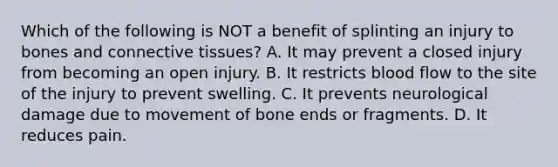 Which of the following is NOT a benefit of splinting an injury to bones and connective​ tissues? A. It may prevent a closed injury from becoming an open injury. B. It restricts blood flow to the site of the injury to prevent swelling. C. It prevents neurological damage due to movement of bone ends or fragments. D. It reduces pain.